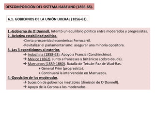 DESCOMPOSICIÓN DEL SISTEMA ISABELINO (1856-68). 6.1. GOBIERNOS DE LA UNIÓN LIBERAL (1856-63). 1.-Gobierno de O´Donnell.  Intentó un equilibrio político entre moderados y progresistas. 2.-Relativa estabilidad política. -Cierta prosperidad económica: Ferrocarril. -Revitalizar el parlamentarismo: asegurar una minoría opositora. 3.-Las 3 expediciones al exterior.    Indochina (1858-63) . Apoyo a Francia (Conchinchina).    México (1862) . Junto a franceses y británicos (cobro deuda).    Marruecos (1859-1860) . Batalla de Tetuán-Paz de Wad-Ras. + General Prim (progresista). + Continuará la intervención en Marruecos. 4.-Oposición de los moderados .    Sucesión de gobiernos inestables (dimisión de O´Donnell).    Apoyo de la Corona a los moderados. 