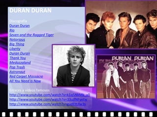 DURAN DURAN
Discografía
Duran Duran
Rio
Seven and the Ragged Tiger
Notorious
Big Thing
Liberty
Duran Duran
Thank You
Medazzaland
Pop Trash
Astronaut
Red Carpet Massacre
All You Need Is Now

Enlaces a vídeos famosos
http://www.youtube.com/watch?v=k1q5NkMk_y0
http://www.youtube.com/watch?v=33ujfNFyetw
http://www.youtube.com/watch?v=gudEttJlw3s
 