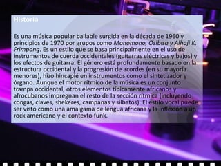 Historia

Es una música popular bailable surgida en la década de 1960 y
principios de 1970 por grupos como Monomono, Osibisa y Alhaji K.
Frimpong. Es un estilo que se basa principalmente en el uso de
instrumentos de cuerda occidentales (guitarras eléctricas y bajos) y
los efectos de guitarra. El género está profundamente basado en la
estructura occidental y la progresión de acordes (en su mayoría
menores), hizo hincapié en instrumentos como el sintetizador y
órgano. Aunque el motor rítmico de la música es un conjunto
trampa occidental, otros elementos típicamente africanos y
afrocubanos impregnan el resto de la sección rítmica (incluyendo
congas, claves, shekeres, campanas y silbatos). El estilo vocal puede
ser visto como una amalgama de lengua africana y la inflexión a un
rock americano y el contexto funk.
 