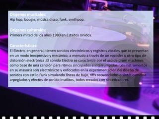 Orígenes musicales:
Hip hop, boogie, música disco, funk, synthpop.

Orígenes culturales:
Primera mitad de los años 1980 en Estados Unidos.

Características:
El Electro, en general, tienen sonidos electrónicos y registros vocales que se presentan
en un modo inexpresivo y mecánico, a menudo a través de un vocoder u otro tipo de
distorsión electrónica .El sonido Electro se caracteriza por el uso de drum machines
como base de una canción para ritmos sincopados e interrumpidos. Los instrumentos
en su mayoría son electrónicos y enfocados en la experimentación del diseño de
sonidos con estilo Funk simulando líneas de bajo, riffs secuenciados o sintéticamente
arpegiados y efectos de sonido insólitos, todos creados con sintetizadores.
 