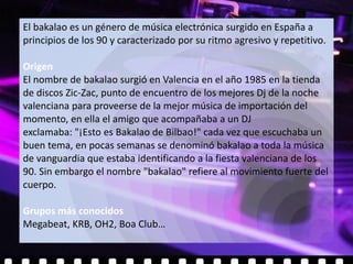 El bakalao es un género de música electrónica surgido en España a
principios de los 90 y caracterizado por su ritmo agresivo y repetitivo.

Origen
El nombre de bakalao surgió en Valencia en el año 1985 en la tienda
de discos Zic-Zac, punto de encuentro de los mejores Dj de la noche
valenciana para proveerse de la mejor música de importación del
momento, en ella el amigo que acompañaba a un DJ
exclamaba: "¡Esto es Bakalao de Bilbao!" cada vez que escuchaba un
buen tema, en pocas semanas se denominó bakalao a toda la música
de vanguardia que estaba identificando a la fiesta valenciana de los
90. Sin embargo el nombre "bakalao" refiere al movimiento fuerte del
cuerpo.

Grupos más conocidos
Megabeat, KRB, OH2, Boa Club…
 