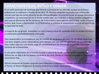 CARACTERÍSTICAS, ESTILO Y ORIGEN
Es un estilo particular de synthpop que floreció a principio de los años 80, aunque las primeras
grabaciones se realizaron a finales de los años 70. Muchos conjuntos musicales han continuado
usando este tipo de sonido durante las dos últimas décadas. Se caracteriza por un sonido electrónico
y repetitivo. Las canciones son en el fondo sonidos pop, con melodías y ritmos simples y pegadizos,
pero que se diferencian de las canciones de música dance que el género electro pop ayudo a inspirar
techno, dub, house y electroclash. En el TechnoPop se enfatiza la composición musical por encima de
la capacidad de baile.

La mayoría de sus grupos mostraban un claro impacto visual de contraste entre su sonido futurista y
su vestimenta premeditadamente anticuada.

Otra característica es la tendencia Gay de muchos de los grupos, así como de sus letras. Estas eran
una veces alegres y otras melancólicas, pero siempre con una sutil interpretación de su contenido
Gay y sobre todo con una fuerte carga de sensibilidad que las sitúa entre las grandes creaciones
artísticas de la humanidad.

Es una parte importante de la historia musical y cultural de los 80. Las corrientes musicales del
Techno por un lado y de los nuevos románticos por otro, dieron un impulso innovador a todo aquel
movimiento Pop.

Techno comercial en España conocido como Máquina o vulgarmente llamado Bakalao, el Hardcore,
el Trance, el Techno Progresivo, la música Electrónica y tantos otros estilos.
 