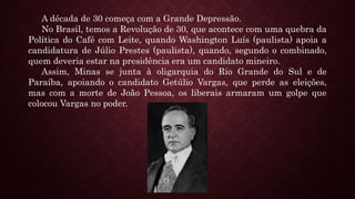 A década de 30 começa com a Grande Depressão.
No Brasil, temos a Revolução de 30, que acontece com uma quebra da
Política do Café com Leite, quando Washington Luís (paulista) apoia a
candidatura de Júlio Prestes (paulista), quando, segundo o combinado,
quem deveria estar na presidência era um candidato mineiro.
Assim, Minas se junta à oligarquia do Rio Grande do Sul e de
Paraíba, apoiando o candidato Getúlio Vargas, que perde as eleições,
mas com a morte de João Pessoa, os liberais armaram um golpe que
colocou Vargas no poder.
 