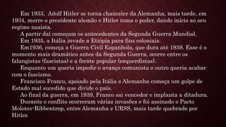 Em 1933, Adolf Hitler se torna chanceler da Alemanha, mais tarde, em
1934, morre o presidente alemão e Hitler toma o poder, dando início ao seu
regime nazista.
A partir daí começam os antecedentes da Segunda Guerra Mundial.
Em 1935, a Itália invade a Etiópia para fins coloniais.
Em1936, começa a Guerra Civil Espanhola, que dura até 1939. Esse é o
momento mais dramático antes da Segunda Guerra, ocorre entre os
falangistas (fascistas) e a frente popular (esquerdistas).
Enquanto um queria impedir o avanço comunista o outro queria acabar
com o fascismo.
Francisco Franco, apoiado pela Itália e Alemanha começa um golpe de
Estado mal sucedido que divide o país.
Ao final da guerra, em 1939, Franco sai vencedor e implanta a ditadura.
Durante o conflito ocorreram várias invasões e foi assinado o Pacto
Molotov-Ribbentrop, entre Alemanha e URSS, mais tarde quebrado por
Hitler.
 