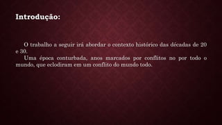 Introdução:
O trabalho a seguir irá abordar o contexto histórico das décadas de 20
e 30.
Uma época conturbada, anos marcados por conflitos no por todo o
mundo, que eclodiram em um conflito do mundo todo.
 