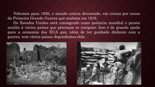 Voltemos para 1920, o mundo estava devastado, em ruínas por causa
da Primeira Grande Guerra que acabara em 1918.
Os Estados Unidos está consagrado como potência mundial e presta
auxílio à vários países que precisam se reerguer. Isso é de grande ajuda
para a economia dos EUA que, além de ter ganhado dinheiro com a
guerra, tem vários países dependentes dele.
 