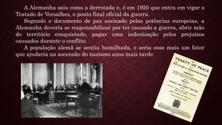 A Alemanha saiu como a derrotada e, é em 1920 que entra em vigor o
Tratado de Versalhes, o ponto final oficial da guerra.
Segundo o documento de paz assinado pelas potências europeias, a
Alemanha deveria se responsabilizar por ter causado a guerra, abrir mão
do território conquistado, pagar uma indenização pelos prejuízos
causados durante o conflito.
A população alemã se sentiu humilhada, e seria esse mais um fator
que ajudaria na ascensão do nazismo anos mais tarde.
 