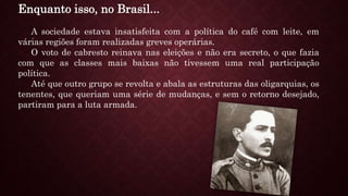 Enquanto isso, no Brasil...
A sociedade estava insatisfeita com a política do café com leite, em
várias regiões foram realizadas greves operárias.
O voto de cabresto reinava nas eleições e não era secreto, o que fazia
com que as classes mais baixas não tivessem uma real participação
política.
Até que outro grupo se revolta e abala as estruturas das oligarquias, os
tenentes, que queriam uma série de mudanças, e sem o retorno desejado,
partiram para a luta armada.
 