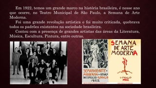 Em 1922, temos um grande marco na história brasileira, é nesse ano
que ocorre, no Teatro Municipal de São Paulo, a Semana de Arte
Moderna.
Foi uma grande revolução artística e foi muito criticada, quebrava
todos os padrões existentes na sociedade brasileira.
Contou com a presença de grandes artistas das áreas da Literatura,
Música, Escultura, Pintura, entre outras.
 