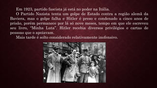 Em 1923, partido fascista já está no poder na Itália.
O Partido Nazista tenta um golpe de Estado contra a região alemã da
Baviera, mas o golpe falha e Hitler é preso e condenado a cinco anos de
prisão, porém permanece por lá só nove meses, tempo em que ele escreveu
seu livro, “Minha Luta”. Hitler recebia diversos privilégios e cartas de
pessoas que o apoiavam.
Mais tarde é solto considerado relativamente inofensivo.
 