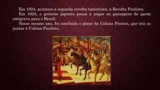 Em 1924, acontece a segunda revolta tenentista, a Revolta Paulista.
Em 1925, o governo japonês passa a pagar as passagens de quem
emigrava para o Brasil.
Nesse mesmo ano, foi concluído o plano da Coluna Prestes, que iria se
juntar à Coluna Paulista.
 