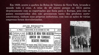 Em 1929, ocorre a quebra da Bolsa de Valores de Nova York, levando o
mundo todo à crise. A crise de 29 ocorre porque os EUA parou
drasticamente com as exportações que fazia para a Europa, pois com os
países reconstruídos eles não precisavam tanto dos produtos norte-
americanos, tinham suas próprias indústrias, com isso as ações de várias
empresas foram desvalorizadas.
 