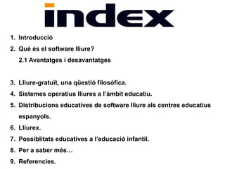 1. Introducció 
2. Què és el software lliure? 
2.1 Avantatges i desavantatges 
3. Lliure-gratuït, una qüestió filosófica. 
4. Sistemes operatius lliures a l’àmbit educatiu. 
5. Distribucions educatives de software lliure als centres educatius 
espanyols. 
6. Lliurex. 
7. Possiblitats educatives a l’educació infantil. 
8. Per a saber més… 
9. Referencies. 
 