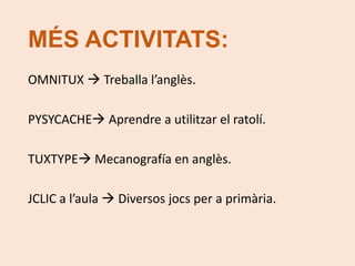 MÉS ACTIVITATS: 
OMNITUX  Treballa l’anglès. 
PYSYCACHE Aprendre a utilitzar el ratolí. 
TUXTYPE Mecanografía en anglès. 
JCLIC a l’aula  Diversos jocs per a primària. 
 
