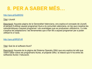 8. PER A SABER MÉS… 
http://goo.gl/QuBKDQ 
Títol: LliureX 
Descripció: Aquesta pàgina de la Generalitat Valenciana, ens explica el concepte de LliureX, 
el perquè d’utilitzar aquest programari lliure a la comunitat valenciana, en les que s’explica les 
característiques d’aquest programari i els avantatges que es produeixen utilitzant-lo. I a més 
s’explica les adaptacions i les ferramentes que s’han fet a aquest programari per a poder 
utilitzar-lo a l’aula. 
http://goo.gl/8RQFnR 
Títol: Què és el software lliure? 
Descripció: Aquesta és la pàgina del Sistema Operatiu GNU que ens explica tot allò que 
volem saber sobre els programaris lliures, el projecte GNU, la relació que hi ha entre els 
softwares lliures i l’educació. 
 