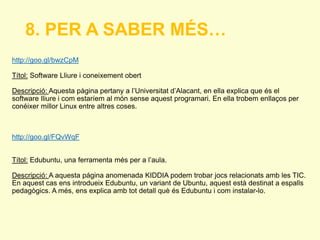 8. PER A SABER MÉS… 
http://goo.gl/bwzCpM 
Títol: Software Lliure i coneixement obert 
Descripció: Aquesta pàgina pertany a l’Universitat d’Alacant, en ella explica que és el 
software lliure i com estaríem al món sense aquest programari. En ella trobem enllaços per 
conéixer millor Linux entre altres coses. 
http://goo.gl/FQvWqF 
Títol: Edubuntu, una ferramenta més per a l’aula. 
Descripció: A aquesta página anomenada KIDDIA podem trobar jocs relacionats amb les TIC. 
En aquest cas ens introdueix Edubuntu, un variant de Ubuntu, aquest està destinat a espalls 
pedagògics. A més, ens explica amb tot detall què és Edubuntu i com instalar-lo. 
 