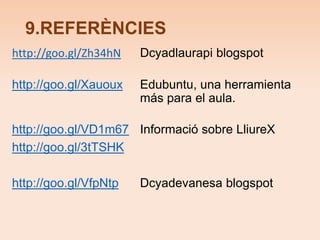 9.REFERÈNCIES 
http://goo.gl/Zh34hN Dcyadlaurapi blogspot 
http://goo.gl/Xauoux Edubuntu, una herramienta 
más para el aula. 
http://goo.gl/VD1m67 Informació sobre LliureX 
http://goo.gl/3tTSHK 
http://goo.gl/VfpNtp Dcyadevanesa blogspot 
