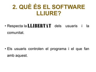 2. QUÈ ÉS EL SOFTWARE 
LLIURE? 
• Respecta la llibertat dels usuaris i la 
comunitat. 
• Els usuaris controlen el programa i el que fan 
amb aquest. 
 