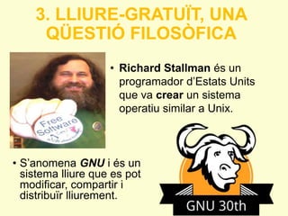 3. LLIURE-GRATUÏT, UNA 
QÜESTIÓ FILOSÒFICA 
• Richard Stallman és un 
programador d’Estats Units 
que va crear un sistema 
operatiu similar a Unix. 
• S’anomena GNU i és un 
sistema lliure que es pot 
modificar, compartir i 
distribuïr lliurement. 
 