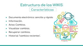 Estructura de los WIKIS
Características:
● Documento electrónico: sencillo y rápido.
● Información.
● Aviso: Cambios.
● Visualizar cambios.
● Recuperar cambios.
● Historial: “cambios recientes".
 