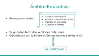 Ámbito Educativo
● Gran potencialidad:
● Se guardan todas las versiones anteriores.
● Cuidadosos con la información que aparece en los wikis
ALUMNOS/AS
● Acceder información
● Aportar nueva información
● Rapidez en el acceso
● Creación de textos
 