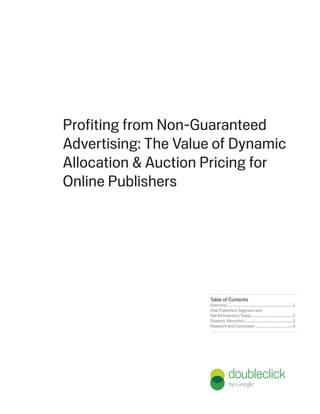Profiting from Non-Guaranteed
Advertising: The Value of Dynamic
Allocation & Auction Pricing for
Online Publishers




                     Table of Contents
                     Overview ............................................................................2
                     How Publishers Segment and
                     Sell Ad Inventory Today ................................................2
                     Dynamic Allocation........................................................2
                     Research and Conclusion ...........................................4
 