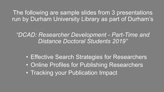 The following are sample slides from 3 presentations
run by Durham University Library as part of Durham’s
“DCAD: Researcher Development - Part-Time and
Distance Doctoral Students 2019”
• Effective Search Strategies for Researchers
• Online Profiles for Publishing Researchers
• Tracking your Publication Impact
 
