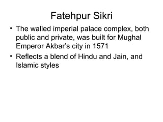Fatehpur Sikri
• The walled imperial palace complex, both
  public and private, was built for Mughal
  Emperor Akbar’s city in 1571
• Reflects a blend of Hindu and Jain, and
  Islamic styles
 
