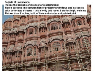 Façade of Hawa Mahal
(notice the bamboo and ropes for restoratation)
Tiered baroque-like composition of projecting windows and balconies
With perforated screens – this is only one room, 5 stories high, walls no
Thicker than 8 inches, built of lime and mortar and painted pink
 