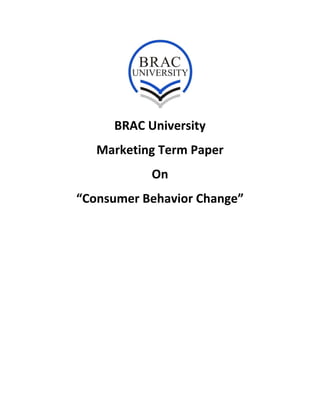  
 
 
BRAC University 
Marketing Term Paper 
On 
“Consumer Behavior Change” 
 
 
   
 
 
 
 
 
 
 
 
 
 
 