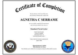 By the authority of the Naval Education
and Training Command this certifies that
AGNETHA C SERRAME
has successfully completed all requirements
and criteria provided by the course in
Standard Naval Letter
Grade: None Provided
Course ID: 002SN01
Instructional Hours: 10
Continuing Education Units: 0
THIS CERTIFICATION EARNED ON
April 27, 2016
This certification may be verified at Navy eLearning by accessing the certificate holder's transcript.
 