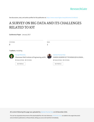 See	discussions,	stats,	and	author	profiles	for	this	publication	at:	https://www.researchgate.net/publication/311901410
A	SURVEY	ON	BIG	DATA	AND	ITS	CHALLENGES
RELATED	TO	IOT
Conference	Paper	·	January	2017
CITATIONS
0
READ
1
7	authors,	including:
Surajit	Mohanty
Dhaneswar	Rath	Institute	of	Engineering	and	M…
5	PUBLICATIONS			0	CITATIONS			
SEE	PROFILE
Sameer	Kumar	Das
GANDHI	ACADEMY	OF	TECHONOLOGY	&	ENGIN…
3	PUBLICATIONS			0	CITATIONS			
SEE	PROFILE
All	content	following	this	page	was	uploaded	by	Sameer	Kumar	Das	on	26	December	2016.
The	user	has	requested	enhancement	of	the	downloaded	file.	All	in-text	references	underlined	in	blue	are	added	to	the	original	document
and	are	linked	to	publications	on	ResearchGate,	letting	you	access	and	read	them	immediately.
 