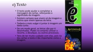 e) Texto
• O texto pode ajudar a completar a
mensagem do cartaz, reforçando o
significado da imagem.
• Existem cartazes que vivem só da imagem e
outros que vivem apenas da letra.
• Todavia o mais vulgar é juntar à imagem um
texto curto.
• De um modo geral, as letras são por ti
desenhadas. Podes no entanto utilizar o
recorte, o decalque, ou outros processos.
• Tens de ter muito cuidado com elas, pois no
teu cartaz o texto é tão importante como a
imagem.
 