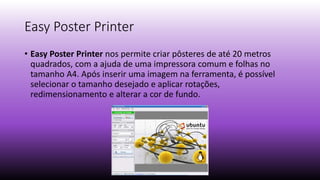 Easy Poster Printer
• Easy Poster Printer nos permite criar pôsteres de até 20 metros
quadrados, com a ajuda de uma impressora comum e folhas no
tamanho A4. Após inserir uma imagem na ferramenta, é possível
selecionar o tamanho desejado e aplicar rotações,
redimensionamento e alterar a cor de fundo.
 
