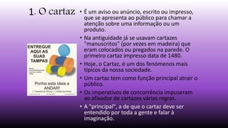 1. O cartaz • É um aviso ou anúncio, escrito ou impresso,
que se apresenta ao público para chamar a
atenção sobre uma informação ou um
produto.
• Na antiguidade já se usavam cartazes
"manuscritos" (por vezes em madeira) que
eram colocados ou pregados na parede. O
primeiro cartaz impresso data de 1480.
• Hoje, o Cartaz, é um dos fenómenos mais
típicos da nossa sociedade.
• Um cartaz tem como função principal atrair o
público.
• Os imperativos de concorrência impuseram
ao afixador de cartazes várias regras.
• A "principal", a de que o cartaz deve ser
entendido por toda a gente e falar à
imaginação.
 