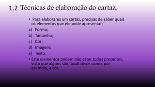 1.2 Técnicas de elaboração do cartaz.
• Para elaborares um cartaz, precisas de saber quais
os elementos que ele pode apresentar:
a) Forma;
b) Tamanho;
c) Cor;
d) Imagem;
e) Texto.
• Este elementos podem não estar todos presentes,
visto que alguns são facultativos como, por
exemplo, a cor.
 