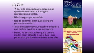 c) Cor
• A Cor está associada à mensagem que
queremos transmitir e à imagem
reproduzida no Cartaz.
• Não há regras para a definir.
• Não te podemos dizer qual a cor para
pintares um cartaz.
• Terás de experimentar, descobrir e decidir a
que melhor exprime a tua mensagem.
• Deves, no entanto, saber que o uso de
muitas cores dificulta a sua leitura, mas
podes tirar partido do contraste entre elas.
 