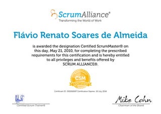 Flávio Renato Soares de Almeida
is awarded the designation Certified ScrumMaster® on
this day, May 21, 2010, for completing the prescribed
requirements for this certification and is hereby entitled
to all privileges and benefits offered by
SCRUM ALLIANCE®.
Certificant ID: 000092697 Certification Expires: 18 July 2018
Certified Scrum Trainer® Chairman of the Board
 