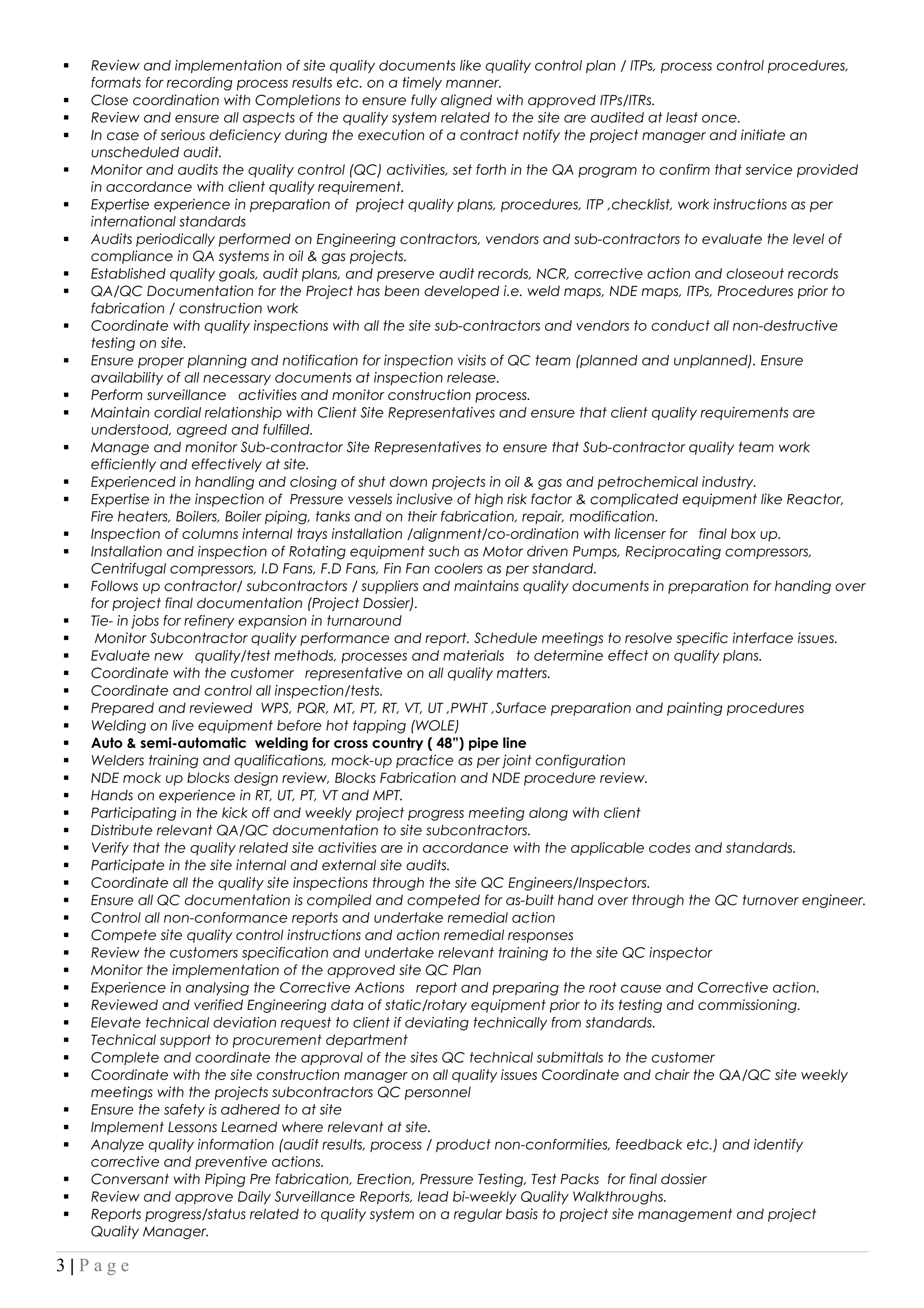  Review and implementation of site quality documents like quality control plan / ITPs, process control procedures,
formats for recording process results etc. on a timely manner.
 Close coordination with Completions to ensure fully aligned with approved ITPs/ITRs.
 Review and ensure all aspects of the quality system related to the site are audited at least once.
 In case of serious deficiency during the execution of a contract notify the project manager and initiate an
unscheduled audit.
 Monitor and audits the quality control (QC) activities, set forth in the QA program to confirm that service provided
in accordance with client quality requirement.
 Expertise experience in preparation of project quality plans, procedures, ITP ,checklist, work instructions as per
international standards
 Audits periodically performed on Engineering contractors, vendors and sub-contractors to evaluate the level of
compliance in QA systems in oil & gas projects.
 Established quality goals, audit plans, and preserve audit records, NCR, corrective action and closeout records
 QA/QC Documentation for the Project has been developed i.e. weld maps, NDE maps, ITPs, Procedures prior to
fabrication / construction work
 Coordinate with quality inspections with all the site sub-contractors and vendors to conduct all non-destructive
testing on site.
 Ensure proper planning and notification for inspection visits of QC team (planned and unplanned). Ensure
availability of all necessary documents at inspection release.
 Perform surveillance activities and monitor construction process.
 Maintain cordial relationship with Client Site Representatives and ensure that client quality requirements are
understood, agreed and fulfilled.
 Manage and monitor Sub-contractor Site Representatives to ensure that Sub-contractor quality team work
efficiently and effectively at site.
 Experienced in handling and closing of shut down projects in oil & gas and petrochemical industry.
 Expertise in the inspection of Pressure vessels inclusive of high risk factor & complicated equipment like Reactor,
Fire heaters, Boilers, Boiler piping, tanks and on their fabrication, repair, modification.
 Inspection of columns internal trays installation /alignment/co-ordination with licenser for final box up.
 Installation and inspection of Rotating equipment such as Motor driven Pumps, Reciprocating compressors,
Centrifugal compressors, I.D Fans, F.D Fans, Fin Fan coolers as per standard.
 Follows up contractor/ subcontractors / suppliers and maintains quality documents in preparation for handing over
for project final documentation (Project Dossier).
 Tie- in jobs for refinery expansion in turnaround
 Monitor Subcontractor quality performance and report. Schedule meetings to resolve specific interface issues.
 Evaluate new quality/test methods, processes and materials to determine effect on quality plans.
 Coordinate with the customer representative on all quality matters.
 Coordinate and control all inspection/tests.
 Prepared and reviewed WPS, PQR, MT, PT, RT, VT, UT ,PWHT ,Surface preparation and painting procedures
 Welding on live equipment before hot tapping (WOLE)
 Auto & semi-automatic welding for cross country ( 48”) pipe line
 Welders training and qualifications, mock-up practice as per joint configuration
 NDE mock up blocks design review, Blocks Fabrication and NDE procedure review.
 Hands on experience in RT, UT, PT, VT and MPT.
 Participating in the kick off and weekly project progress meeting along with client
 Distribute relevant QA/QC documentation to site subcontractors.
 Verify that the quality related site activities are in accordance with the applicable codes and standards.
 Participate in the site internal and external site audits.
 Coordinate all the quality site inspections through the site QC Engineers/Inspectors.
 Ensure all QC documentation is compiled and competed for as-built hand over through the QC turnover engineer.
 Control all non-conformance reports and undertake remedial action
 Compete site quality control instructions and action remedial responses
 Review the customers specification and undertake relevant training to the site QC inspector
 Monitor the implementation of the approved site QC Plan
 Experience in analysing the Corrective Actions report and preparing the root cause and Corrective action.
 Reviewed and verified Engineering data of static/rotary equipment prior to its testing and commissioning.
 Elevate technical deviation request to client if deviating technically from standards.
 Technical support to procurement department
 Complete and coordinate the approval of the sites QC technical submittals to the customer
 Coordinate with the site construction manager on all quality issues Coordinate and chair the QA/QC site weekly
meetings with the projects subcontractors QC personnel
 Ensure the safety is adhered to at site
 Implement Lessons Learned where relevant at site.
 Analyze quality information (audit results, process / product non-conformities, feedback etc.) and identify
corrective and preventive actions.
 Conversant with Piping Pre fabrication, Erection, Pressure Testing, Test Packs for final dossier
 Review and approve Daily Surveillance Reports, lead bi-weekly Quality Walkthroughs.
 Reports progress/status related to quality system on a regular basis to project site management and project
Quality Manager.
3 | P a g e
 