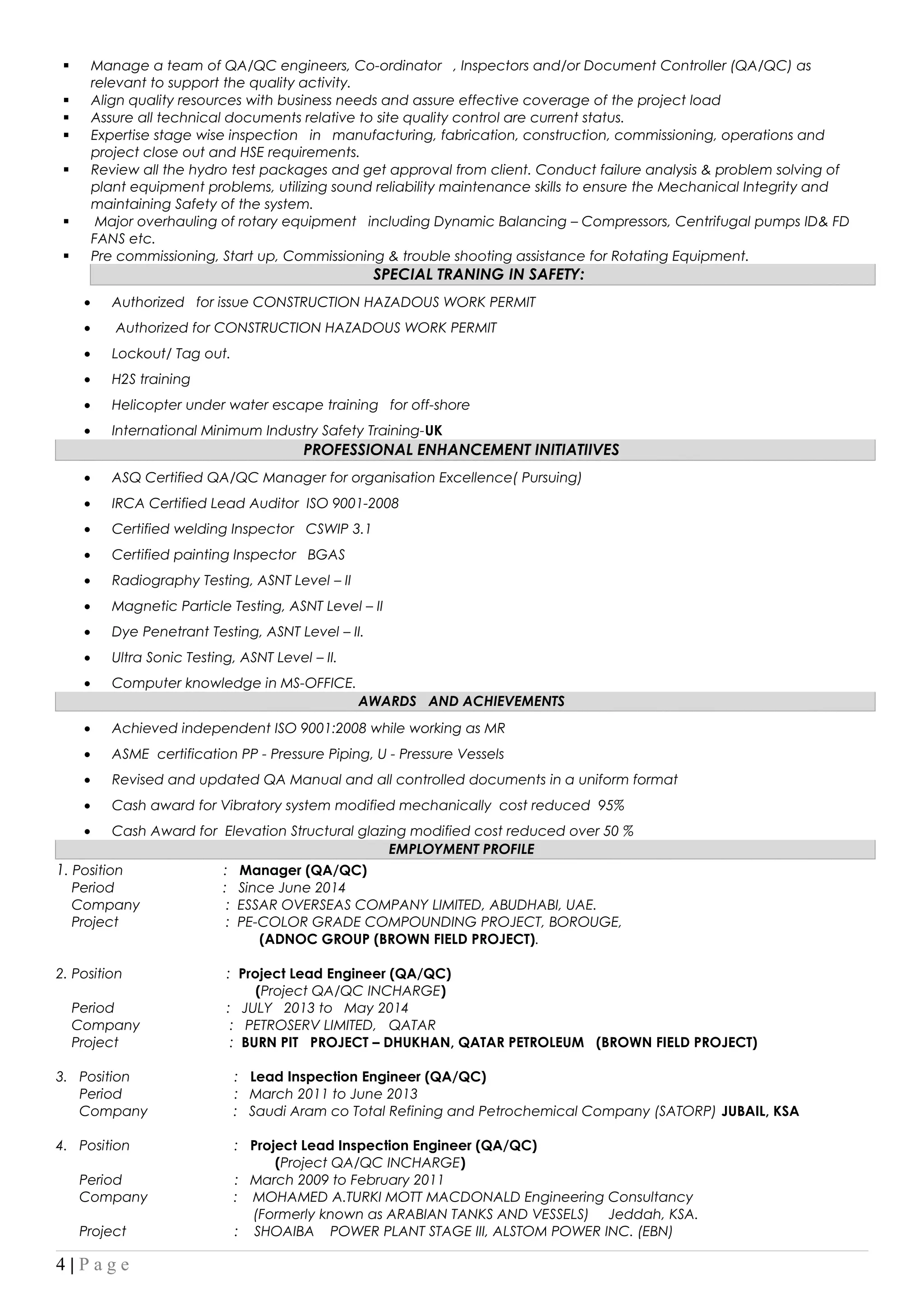  Manage a team of QA/QC engineers, Co-ordinator , Inspectors and/or Document Controller (QA/QC) as
relevant to support the quality activity.
 Align quality resources with business needs and assure effective coverage of the project load
 Assure all technical documents relative to site quality control are current status.
 Expertise stage wise inspection in manufacturing, fabrication, construction, commissioning, operations and
project close out and HSE requirements.
 Review all the hydro test packages and get approval from client. Conduct failure analysis & problem solving of
plant equipment problems, utilizing sound reliability maintenance skills to ensure the Mechanical Integrity and
maintaining Safety of the system.
 Major overhauling of rotary equipment including Dynamic Balancing – Compressors, Centrifugal pumps ID& FD
FANS etc.
 Pre commissioning, Start up, Commissioning & trouble shooting assistance for Rotating Equipment.
SPECIAL TRANING IN SAFETY:
• Authorized for issue CONSTRUCTION HAZADOUS WORK PERMIT
• Authorized for CONSTRUCTION HAZADOUS WORK PERMIT
• Lockout/ Tag out.
• H2S training
• Helicopter under water escape training for off-shore
• International Minimum Industry Safety Training-UK
PROFESSIONAL ENHANCEMENT INITIATIIVES
• ASQ Certified QA/QC Manager for organisation Excellence( Pursuing)
• IRCA Certified Lead Auditor ISO 9001-2008
• Certified welding Inspector CSWIP 3.1
• Certified painting Inspector BGAS
• Radiography Testing, ASNT Level – II
• Magnetic Particle Testing, ASNT Level – II
• Dye Penetrant Testing, ASNT Level – II.
• Ultra Sonic Testing, ASNT Level – II.
• Computer knowledge in MS-OFFICE.
AWARDS AND ACHIEVEMENTS
• Achieved independent ISO 9001:2008 while working as MR
• ASME certification PP - Pressure Piping, U - Pressure Vessels
• Revised and updated QA Manual and all controlled documents in a uniform format
• Cash award for Vibratory system modified mechanically cost reduced 95%
• Cash Award for Elevation Structural glazing modified cost reduced over 50 %
EMPLOYMENT PROFILE
1. Position : Manager (QA/QC)
Period : Since June 2014
Company : ESSAR OVERSEAS COMPANY LIMITED, ABUDHABI, UAE.
Project : PE-COLOR GRADE COMPOUNDING PROJECT, BOROUGE,
(ADNOC GROUP (BROWN FIELD PROJECT).
2. Position : Project Lead Engineer (QA/QC)
(Project QA/QC INCHARGE)
Period : JULY 2013 to May 2014
Company : PETROSERV LIMITED, QATAR
Project : BURN PIT PROJECT – DHUKHAN, QATAR PETROLEUM (BROWN FIELD PROJECT)
3. Position : Lead Inspection Engineer (QA/QC)
Period : March 2011 to June 2013
Company : Saudi Aram co Total Refining and Petrochemical Company (SATORP) JUBAIL, KSA
4. Position : Project Lead Inspection Engineer (QA/QC)
(Project QA/QC INCHARGE)
Period : March 2009 to February 2011
Company : MOHAMED A.TURKI MOTT MACDONALD Engineering Consultancy
(Formerly known as ARABIAN TANKS AND VESSELS) Jeddah, KSA.
Project : SHOAIBA POWER PLANT STAGE III, ALSTOM POWER INC. (EBN)
4 | P a g e
 