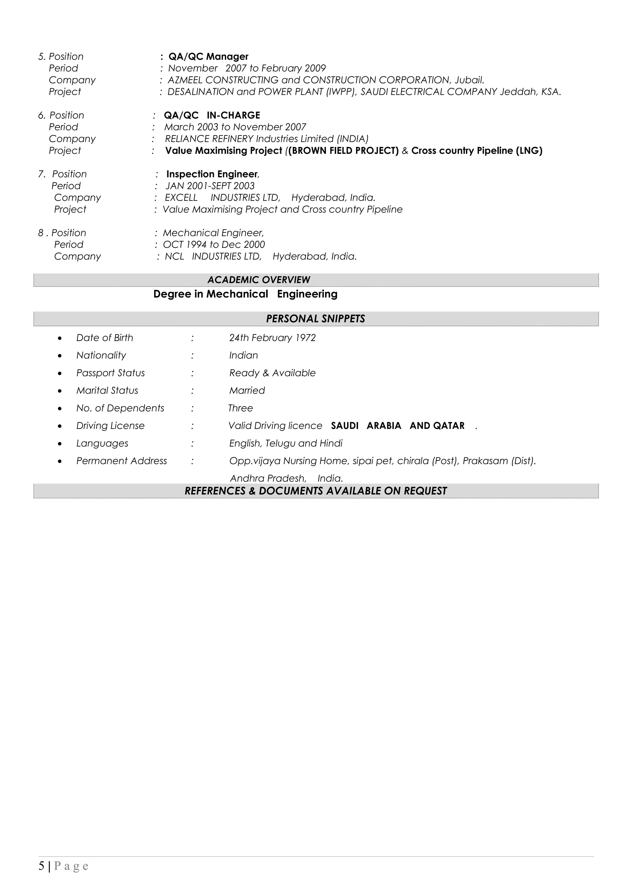 5. Position : QA/QC Manager
Period : November 2007 to February 2009
Company : AZMEEL CONSTRUCTING and CONSTRUCTION CORPORATION, Jubail.
Project : DESALINATION and POWER PLANT (IWPP), SAUDI ELECTRICAL COMPANY Jeddah, KSA.
6. Position : QA/QC IN-CHARGE
Period : March 2003 to November 2007
Company : RELIANCE REFINERY Industries Limited (INDIA)
Project : Value Maximising Project ((BROWN FIELD PROJECT) & Cross country Pipeline (LNG)
7. Position : Inspection Engineer,
Period : JAN 2001-SEPT 2003
Company : EXCELL INDUSTRIES LTD, Hyderabad, India.
Project : Value Maximising Project and Cross country Pipeline
8 . Position : Mechanical Engineer,
Period : OCT 1994 to Dec 2000
Company : NCL INDUSTRIES LTD, Hyderabad, India.
ACADEMIC OVERVIEW
Degree in Mechanical Engineering
PERSONAL SNIPPETS
• Date of Birth : 24th February 1972
• Nationality : Indian
• Passport Status : Ready & Available
• Marital Status : Married
• No. of Dependents : Three
• Driving License : Valid Driving licence SAUDI ARABIA AND QATAR .
• Languages : English, Telugu and Hindi
• Permanent Address : Opp.vijaya Nursing Home, sipai pet, chirala (Post), Prakasam (Dist).
Andhra Pradesh, India.
REFERENCES & DOCUMENTS AVAILABLE ON REQUEST
5 | P a g e
 