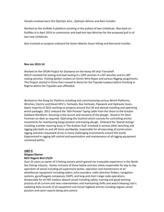 Vessels involved were the Oylimpic Ares , Oylimpic Athene and Rem Installer.
Worked on the Gullfaks A platform assisting in the pullout of two Umbilicals. Was back on
Gullfaks A in April 2014 to commission and load test two Winches for the proposed pull in of
two new Umbilicals.
Also involved on projects onboard the Seven Atlantic Seven Viking and Normand Installer.
Nov-Jan 2013-14
Worked on the OFON Project for Dockwise on the heavy lift ship Transshelf
Which involved Fat testing and load testing 4 x 120T winches 4 x 50T winches and 4 x 30T
mating winches. Putting Spelter sockets on 52mm Wire Ropes and various Rigging assignments.
This Project started in China then moved to Korea for the Topside Loadout before finishing in
Nigeria where the Topsides was offloaded.
Worked on the Dong Siri Platform installing and commissioning various Winch Platforms,
Winches, Electric and Diesel HPU’s, Fairleads, Box Fairleads, Pipework and Hydraulic hoses.
Spent majority of 2012 working on projects around the UK and abroad installing and operating
winch packages. 2011 onboard the 'ASV Pioneer' laying cable from the shore to the Greater
Gabbard Windfarm. Assisting in the launch and recovery of the plough. Stood in for Deck
Foreman on deck as required. Operating the Scantrol winch console for controlling anchor
movements for maintaining barge position and towing plough. Onboard the 'Skandi Acergy'
installing a tanker mooring buoy in The Arabian Gulf. Involved in various other winching and
rigging jobs both on and off shore worldwide, responsible for all executing all construction
rigging activities requested of me in many challenging enviroments around the world.
Experienced in rigging loft control and examination and maintenance of all rigging equipment
contained within.
1987-9
Skipper/Owner
M/V Regent Bird I/II/III
Over 22 years as owner of 3 fishing vessels which gained me invaluable experience in the North
Sea fishing industry. Duties inclusive of those below and also solely responsible for day to day
operation of vessel including all supervisory duties, operation and maintenance of all
wheelhouse equipment including radars, echo sounders, radio direction finders, navigation
systems, gyro/fluxgate compasses, DGPS, and long and short range radio operations.
Answerable for all HSE matters aboard vessel including safety, training and good working
practice of all current and new crewmembers and maintaining shifts and watch keeping rota’s.
Updating daily records of all equipment and Vessel logbook entries including regular vessel
position and catch reports being sent ashore.
 