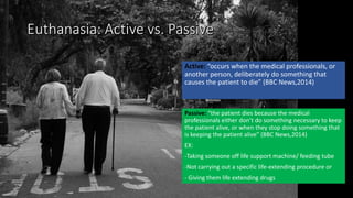 Active: “occurs when the medical professionals, or
another person, deliberately do something that
causes the patient to die” (BBC News,2014)
Passive: “the patient dies because the medical
professionals either don’t do something necessary to keep
the patient alive, or when they stop doing something that
is keeping the patient alive” (BBC News,2014)
EX:
-Taking someone off life support machine/ feeding tube
-Not carrying out a specific life-extending procedure or
- Giving them life extending drugs
 