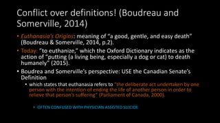Conflict over definitions! (Boudreau and
Somerville, 2014)
• Euthanasia’s Origins: meaning of “a good, gentle, and easy death”
(Boudreau & Somerville, 2014, p.2).
• Today: ”to euthanize,” which the Oxford Dictionary indicates as the
action of “putting (a living being, especially a dog or cat) to death
humanely” (2015).
• Boudrea and Somerville’s perspective: USE the Canadian Senate’s
Definition
• which states that euthanasia refers to “the deliberate act undertaken by one
person with the intention of ending the life of another person in order to
relieve that person’s suffering” (Parliament of Canada, 2000).
• OFTEN CONFUSED WITH PHYSICIAN ASSISTED SUICIDE
 