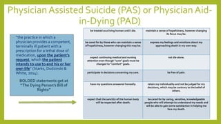 Physician Assisted Suicide (PAS) 0r Physician Aid-
in-Dying (PAD)
• “the practice in which a
physician provides a competent,
terminally ill patient with a
prescription for a lethal dose of
medication, upon the patient’s
request, which the patient
intends to use to end his or her
own life” (Starks, Dudzinski &
White, 2014).
• BOLDED statements get at
“The Dying Person’s Bill of
Rights”
be treated as a living human until I die. maintain a sense of hopefulness, however changing
its focus may be.
be cared for by those who can maintain a sense
of hopefulness, however changing this may be.
express my feelings and emotions about my
approaching death in my own way.
expect continuing medical and nursing
attention even though “cure” goals must be
changed to “comfort” goals.
not die alone.
participate in decisions concerning my care. be free of pain.
have my questions answered honestly. retain my individuality and not be judged for my
decisions, which may be contrary to the belief of
others.
expect that the sanctity of the human body
will be respected after death.
be cared for by caring, sensitive, knowledgeable
people who will attempt to understand my needs and
will be able to gain some satisfaction in helping me
face my death.
 