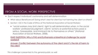 FROM A SOCIAL WORK PERSPECTIVE Definitions and actions of Euthanasia and PAS = BIOETHICAL CHALLENGES
 Each respect individual’s autonomy and self-determination
 What about Beneficence? Doing what’s best for client but not harming the client or others?
 Section 1.02 in the Code of Ethics of the National Association of Social Workers:
 “social workers may limit clients’ right to self-determination when, in the social
workers’ professional judgment, clients’ actions or potential actions pose a
serious, foreseeable, and imminent risk to themselves or others” (National
Association of Social Workers, 2008).
QUIZ QUESTION: Why is PAS and Euthanasia a bioethical challenge for social
workers?
Answer: Conflict between the autonomy of the client and it’s the risk of harm to
the client
This challenge is presented to the general public as well
 