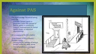 Against PAS
• The word suicide!The act of taking
one’s life.
• STIGMA: Society tends to
associate it with the concept of
failure, either in community
support, mistreatment of mental
health issues, or individual
shortcomings.
• It’s a scapegoat for life’s reality!
• “Free choice of PAS is illusory”-
(Golden, 2014).
• Driving forces: feelings of being a
burden on family, elder abuse
• Overall problems in managed
care.
 