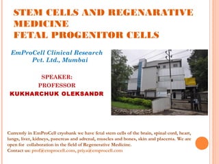 STEM CELLS AND REGENARATIVE
MEDICINE
FETAL PROGENITOR CELLS
EmProCell Clinical Research
Pvt. Ltd., Mumbai
SPEAKER:
PROFESSOR
KUKHARCHUK OLEKSANDR
Currently in EmProCell cryobank we have fetal stem cells of the brain, spinal cord, heart,
lungs, liver, kidneys, pancreas and adrenal, muscles and bones, skin and placenta. We are
open for collaboration in the field of Regenerative Medicine.
Contact us: prof@emprocell.com, priya@emprocell.com
 