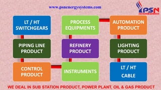 LT / HT
SWITCHGEARS
PIPING LINE
PRODUCT
CONTROL
PRODUCT
INSTRUMENTS
REFINERY
PRODUCT
PROCESS
EQUIPMENTS
AUTOMATION
PRODUCT
LIGHTING
PRODUCT
LT / HT
CABLE
www.psnenergysystems.com
WE DEAL IN SUB STATION PRODUCT, POWER PLANT, OIL & GAS PRODUCT
 