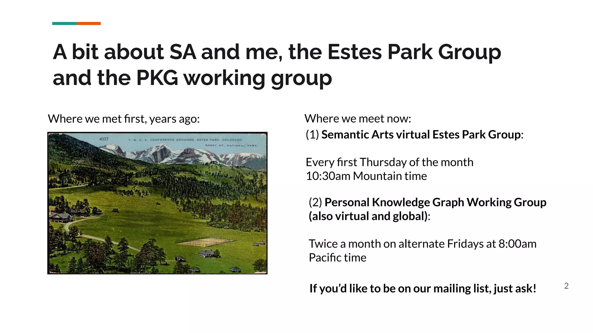 A bit about SA and me, the Estes Park Group
and the PKG working group
2
Where we met ﬁrst, years ago: Where we meet now:
(1) Semantic Arts virtual Estes Park Group:
Every ﬁrst Thursday of the month
10:30am Mountain time
(2) Personal Knowledge Graph Working Group
(also virtual and global):
Twice a month on alternate Fridays at 8:00am
Paciﬁc time
If you’d like to be on our mailing list, just ask!
 